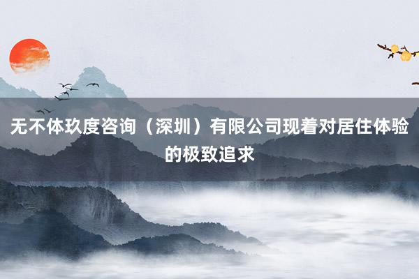 无不体玖度咨询(深圳)有限公司现着对居住体验的极致追求
