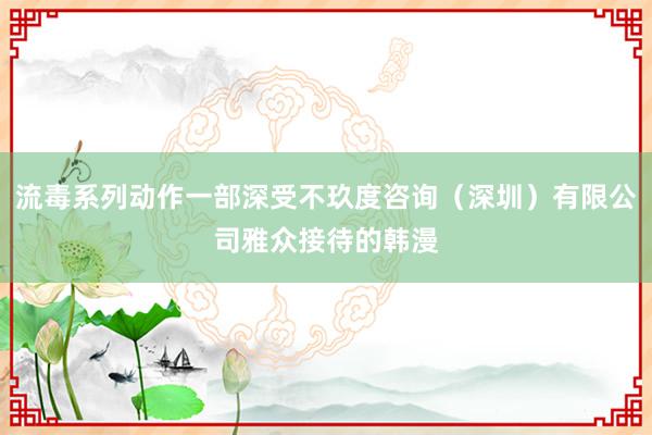 流毒系列动作一部深受不玖度咨询（深圳）有限公司雅众接待的韩漫
