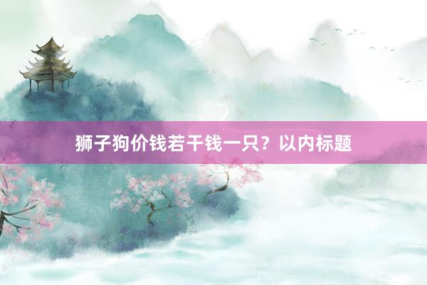 狮子狗价钱若干钱一只？以内标题